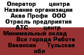 Оператор Call-центра › Название организации ­ Аква Профи, ООО › Отрасль предприятия ­ АТС, call-центр › Минимальный оклад ­ 22 000 - Все города Работа » Вакансии   . Тульская обл.